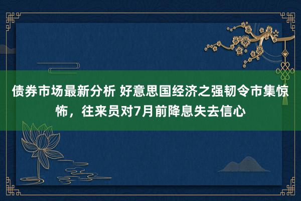 债券市场最新分析 好意思国经济之强韧令市集惊怖，往来员对7月前降息失去信心