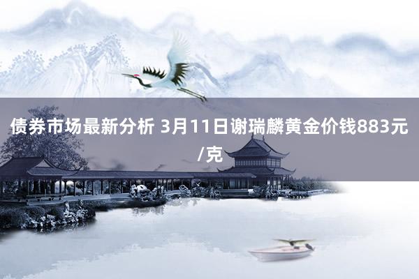 债券市场最新分析 3月11日谢瑞麟黄金价钱883元/克