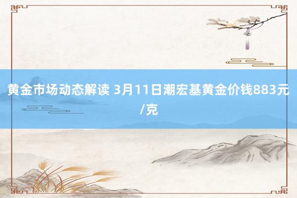 黄金市场动态解读 3月11日潮宏基黄金价钱883元/克