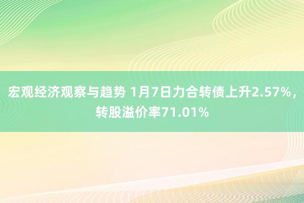 宏观经济观察与趋势 1月7日力合转债上升2.57%，转股溢价率71.01%