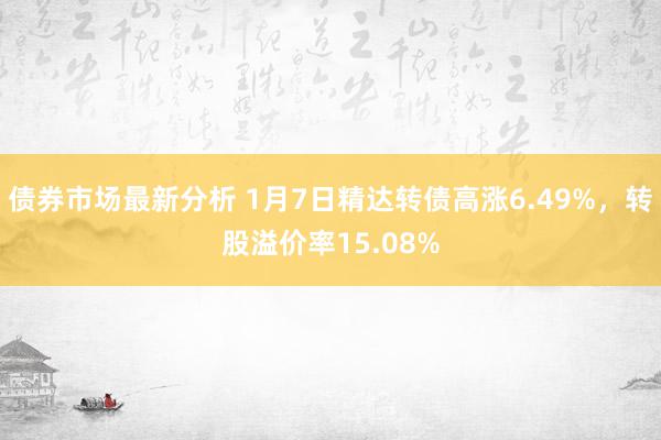 债券市场最新分析 1月7日精达转债高涨6.49%，转股溢价率15.08%