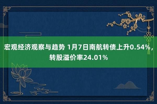 宏观经济观察与趋势 1月7日南航转债上升0.54%，转股溢价率24.01%