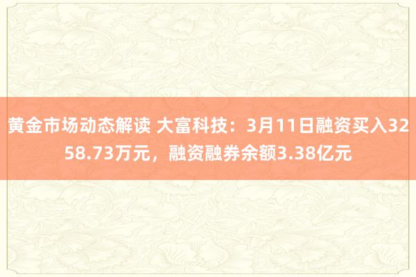 黄金市场动态解读 大富科技：3月11日融资买入3258.73万元，融资融券余额3.38亿元