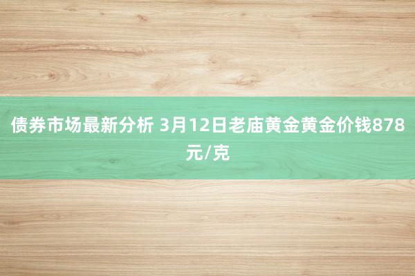 债券市场最新分析 3月12日老庙黄金黄金价钱878元/克