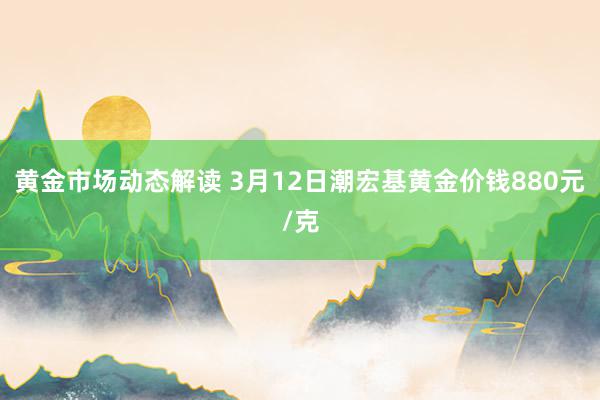 黄金市场动态解读 3月12日潮宏基黄金价钱880元/克