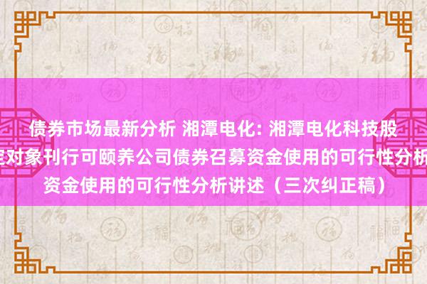 债券市场最新分析 湘潭电化: 湘潭电化科技股份有限公司向不特定对象刊行可颐养公司债券召募资金使用的可行性分析讲述（三次纠正稿）