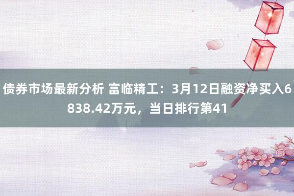 债券市场最新分析 富临精工：3月12日融资净买入6838.42万元，当日排行第41