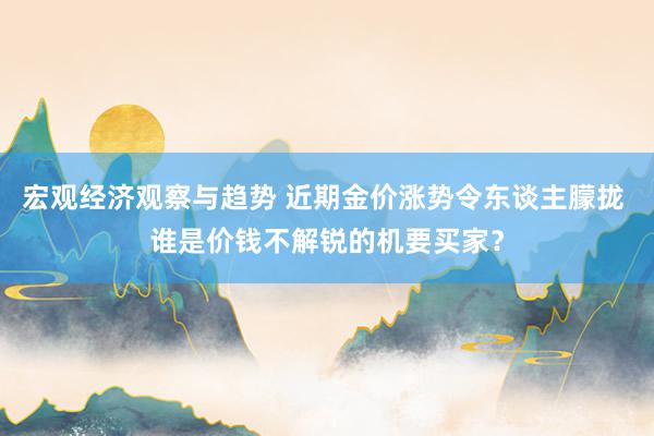 宏观经济观察与趋势 近期金价涨势令东谈主朦拢 谁是价钱不解锐的机要买家？