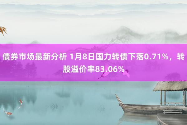 债券市场最新分析 1月8日国力转债下落0.71%，转股溢价率83.06%