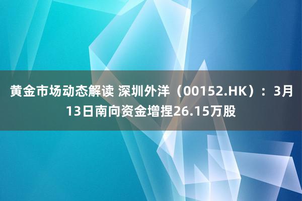 黄金市场动态解读 深圳外洋（00152.HK）：3月13日南向资金增捏26.15万股