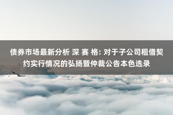 债券市场最新分析 深 赛 格: 对于子公司租借契约实行情况的弘扬暨仲裁公告本色选录