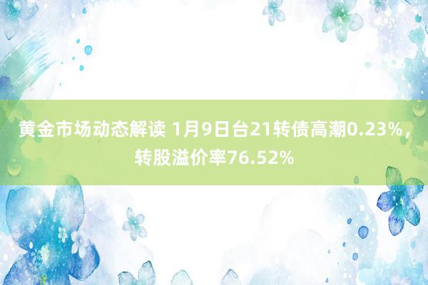 黄金市场动态解读 1月9日台21转债高潮0.23%，转股溢价率76.52%