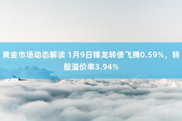 黄金市场动态解读 1月9日锋龙转债飞腾0.59%，转股溢价率3.94%