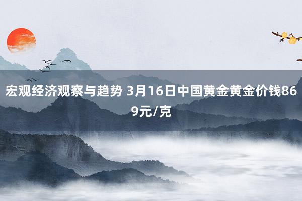 宏观经济观察与趋势 3月16日中国黄金黄金价钱869元/克