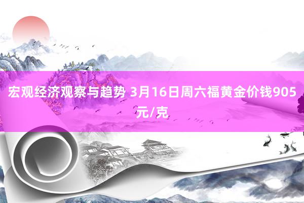 宏观经济观察与趋势 3月16日周六福黄金价钱905元/克