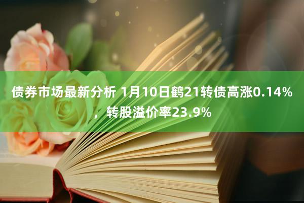 债券市场最新分析 1月10日鹤21转债高涨0.14%，转股溢价率23.9%