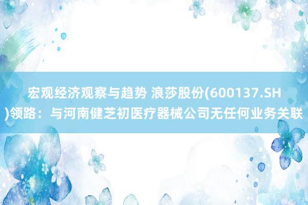 宏观经济观察与趋势 浪莎股份(600137.SH)领路：与河南健芝初医疗器械公司无任何业务关联