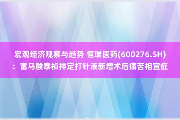 宏观经济观察与趋势 恒瑞医药(600276.SH)：富马酸泰祯祥定打针液新增术后痛苦相宜症