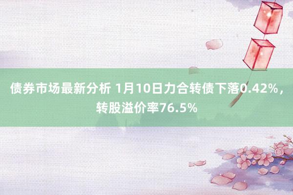 债券市场最新分析 1月10日力合转债下落0.42%，转股溢价率76.5%