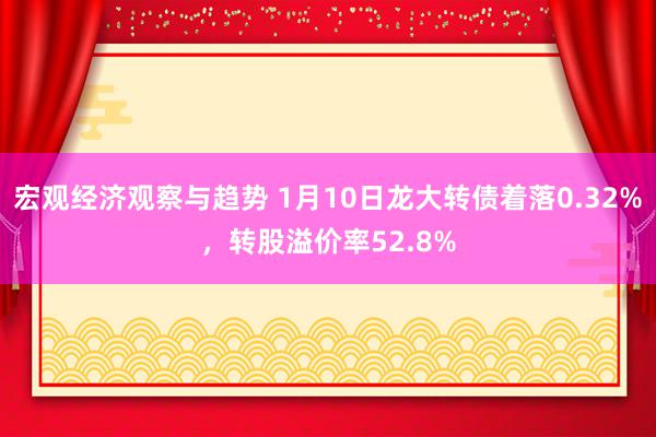 宏观经济观察与趋势 1月10日龙大转债着落0.32%，转股溢价率52.8%