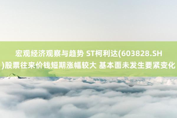 宏观经济观察与趋势 ST柯利达(603828.SH)股票往来价钱短期涨幅较大 基本面未发生要紧变化