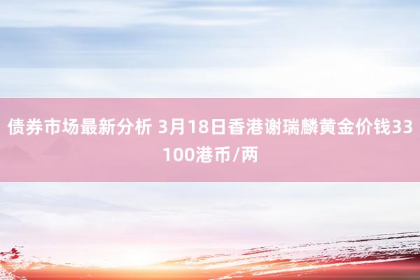 债券市场最新分析 3月18日香港谢瑞麟黄金价钱33100港币/两